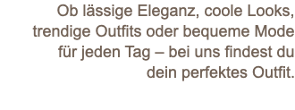 Ob lässige Eleganz, coole Looks, trendige Outfits oder bequeme Mode für jeden Tag – bei uns findest du dein perfektes Outfit.